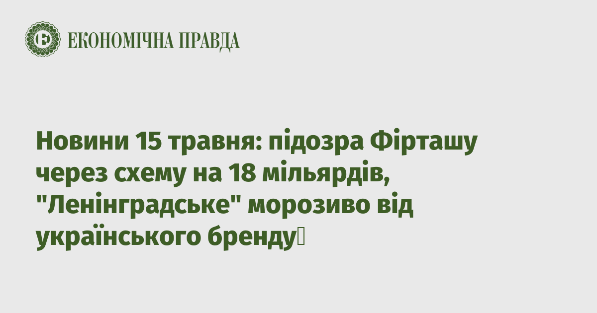 News on May 15: suspicion of Firtash due to the 18 billion scheme, “Leningrad” ice cream from the Ukrainian brand