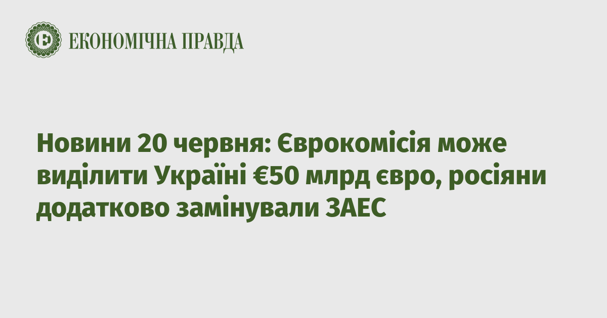 News on June 20: The European Commission can allocate €50 billion to Ukraine, the Russians additionally mined the ZANP