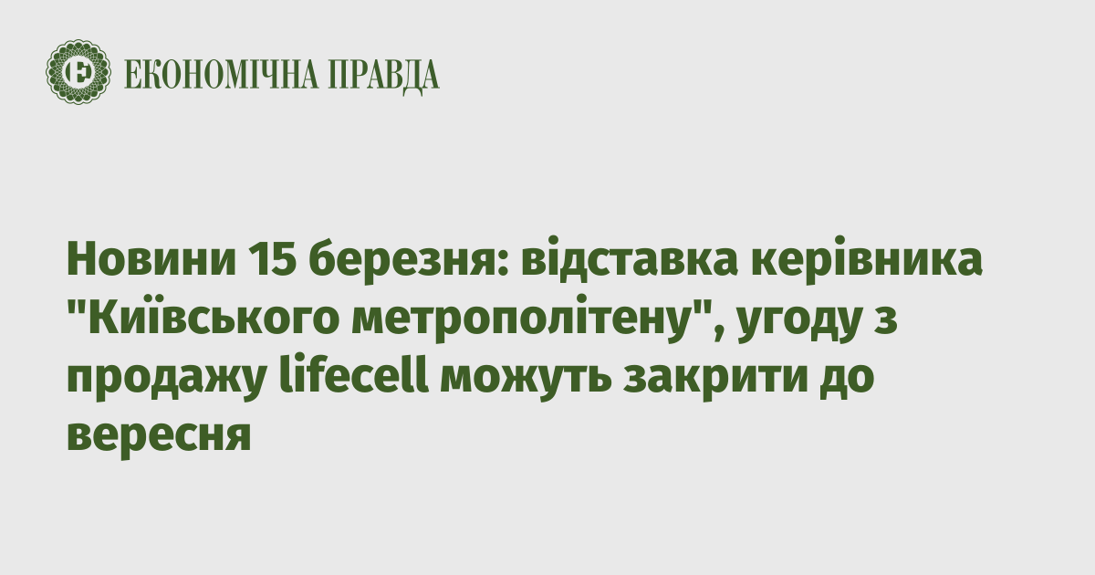 News of March 15: resignation of the head of “Kyiv Metropoliten”, the agreement on the sale of lifecell may be closed by September