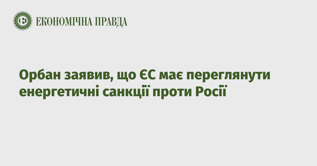 Орбан заявив, що ЄС має переглянути енергетичні санкції проти Росії